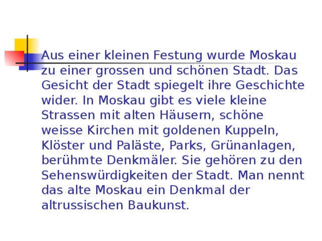 Aus einer kleinen Festung wurde Moskau zu einer grossen und schönen Stadt. Das Gesicht der Stadt spiegelt ihre Geschichte wider. In Moskau gibt es viele kleine Strassen mit alten Häusern, schöne weisse Kirchen mit goldenen Kuppeln, Klöster und Paläste, Parks, Grünanlagen, berühmte Denkmäler. Sie gehören zu den Sehenswürdigkeiten der Stadt. Man nennt das alte Moskau ein Denkmal der altrussischen Baukunst. 