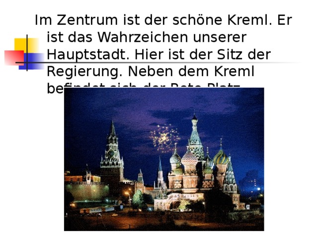 Im Zentrum ist der schöne Kreml. Er ist das Wahrzeichen unserer Hauptstadt. Hier ist der Sitz der Regierung. Neben dem Kreml befindet sich der Rote Platz. 