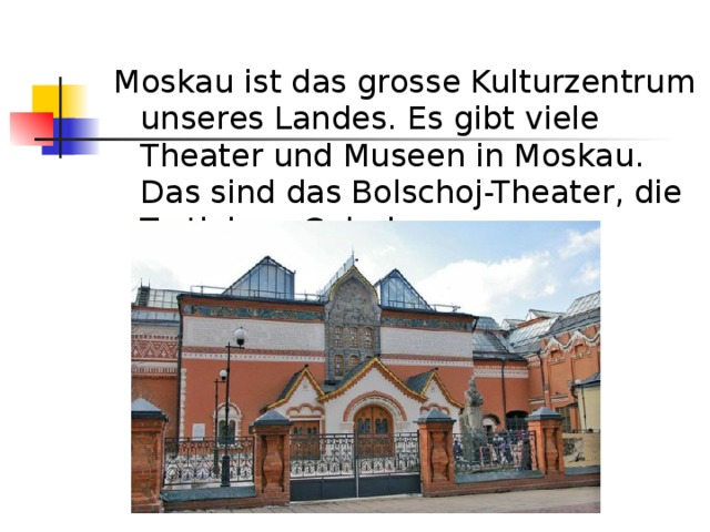 Moskau ist das grosse Kulturzentrum unseres Landes. Es gibt viele Theater und Museen in Moskau. Das sind das Bolschoj-Theater, die Tretjakow-Galerie. 