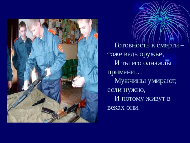 Готовность к смерти – тоже ведь оружье, И ты его однажды примени… Мужчины умирают, если нужно, И потому живут в веках они. 