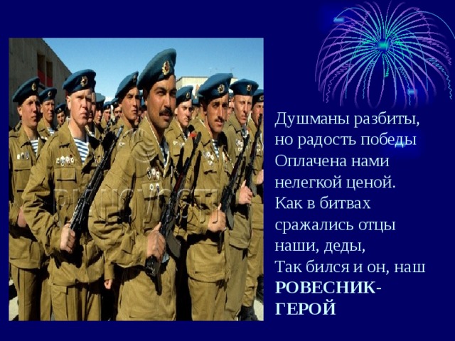 Душманы разбиты, но радость победы Оплачена нами нелегкой ценой. Как в битвах сражались отцы наши, деды,  Так бился и он, наш  РОВЕСНИК-ГЕРОЙ   