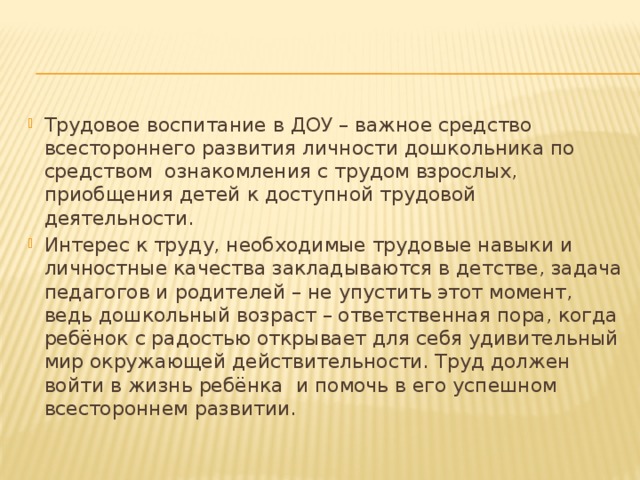 Трудовое воспитание в ДОУ – важное средство всестороннего развития личности дошкольника по средством ознакомления с трудом взрослых, приобщения детей к доступной трудовой деятельности. Интерес к труду, необходимые трудовые навыки и личностные качества закладываются в детстве, задача педагогов и родителей – не упустить этот момент, ведь дошкольный возраст – ответственная пора, когда ребёнок с радостью открывает для себя удивительный мир окружающей действительности. Труд должен войти в жизнь ребёнка и помочь в его успешном всестороннем развитии. 