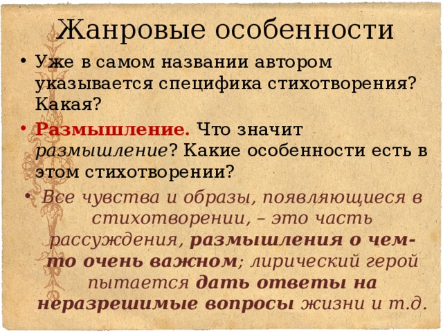 Жанровые особенности Уже в самом названии автором указывается специфика стихотворения? Какая? Размышление. Что значит размышление ? Какие особенности есть в этом стихотворении? Все чувства и образы, появляющиеся в стихотворении, – это часть рассуждения, размышления о чем-то очень важном ; лирический герой пытается дать ответы на неразрешимые вопросы жизни и т.д. 