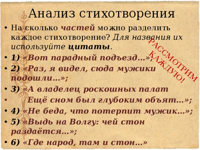 Анализ стихотворения РАССМОТРИМ КАЖДУЮ! На сколько частей можно разделить каждое стихотворение? Для названия их используйте цитаты . 1) «Вот парадный подъезд…»; 2) «Раз, я видел, сюда мужики подошли…»; 3) «А владелец роскошных палат       Ещё сном был глубоким объят…»; 4) «Не беда, что потерпит мужик…»; 5) «Выдь на Волгу: чей стон раздаётся…»; 6) «Где народ, там и стон…»  