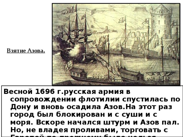 Взятие Азова. Весной 1696 г.русская армия в сопровождении флотилии спустилась по Дону и вновь осадила Азов.На этот раз город был блокирован и с суши и с моря. Вскоре начался штурм и Азов пал. Но, не владея проливами, торговать с Европой по-прежнему было нельзя. 