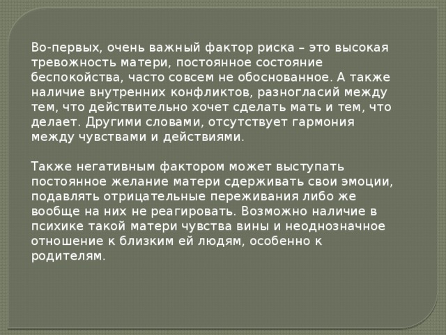 Во-первых, очень важный фактор риска – это высокая тревожность матери, постоянное состояние беспокойства, часто совсем не обоснованное. А также наличие внутренних конфликтов, разногласий между тем, что действительно хочет сделать мать и тем, что делает. Другими словами, отсутствует гармония между чувствами и действиями.  Также негативным фактором может выступать постоянное желание матери сдерживать свои эмоции, подавлять отрицательные переживания либо же вообще на них не реагировать. Возможно наличие в психике такой матери чувства вины и неоднозначное отношение к близким ей людям, особенно к родителям. 