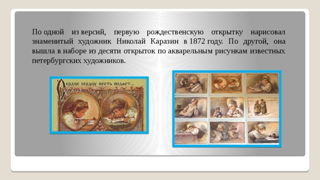 По одной из версий, первую рождественскую открытку нарисовал знаменитый художник Николай Каразин в 1872 году. По другой, она вышла в наборе из десяти открыток по акварельным рисункам известных петербургских художников. 