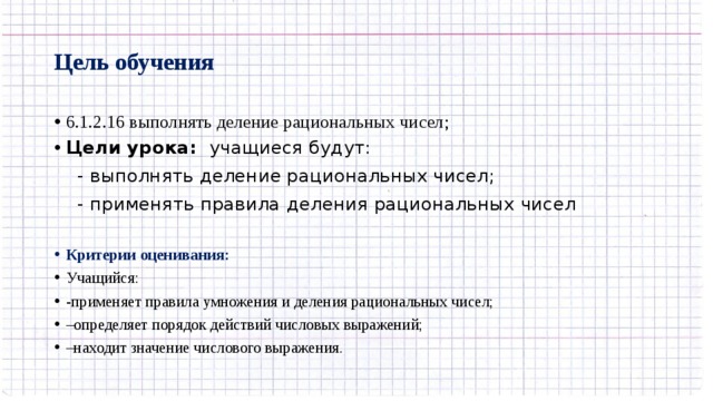 Цель обучения 6.1.2.16 выполнять деление рациональных чисел; Цели урока: учащиеся будут:  - выполнять деление рациональных чисел;  - применять правила  деления рациональных чисел Критерии оценивания: Учащийся: -применяет правила умножения и деления рациональных чисел; – определяет порядок действий числовых выражений; – находит значение числового выражения. 