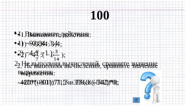 100 1. Выполните действия: 1) −93,84: 3,4; 2) −4 :( −1 );   2. Не выполняя вычислений, сравните значение выражения:  -420*(-801):71,5 и 356,8:(-542)*0; 