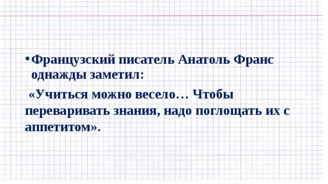 Французский писатель Анатоль Франс однажды заметил:  «Учиться можно весело… Чтобы переваривать знания, надо поглощать их с аппетитом». 