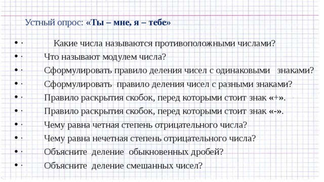 Устный опрос: «Ты – мне, я – тебе»   ·           Какие числа называются противоположными числами? ·         Что называют модулем числа? ·         Сформулировать правило деления чисел с одинаковыми знаками? ·         Сформулировать правило деления чисел с разными знаками? ·         Правило раскрытия скобок, перед которыми стоит знак «+». ·         Правило раскрытия скобок, перед которыми стоит знак «-». ·         Чему равна четная степень отрицательного числа? ·         Чему равна нечетная степень отрицательного числа? ·         Объясните деление обыкновенных дробей? ·         Объясните деление смешанных чисел? 