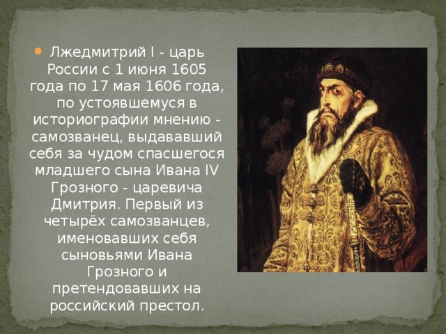 Лжедмитрий I - царь России с 1 июня 1605 года по 17 мая 1606 года, по устоявшемуся в историографии мнению - самозванец, выдававший себя за чудом спасшегося младшего сына Ивана IV Грозного - царевича Дмитрия. Первый из четырёх самозванцев, именовавших себя сыновьями Ивана Грозного и претендовавших на российский престол. 