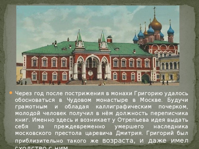 Через год после пострижения в монахи Григорию удалось обосноваться в Чудовом монастыре в Москве. Будучи грамотным и обладая каллиграфическим почерком, молодой человек получил в нём должность переписчика книг. Именно здесь и возникает у Отрепьева идея выдать себя за преждевременно умершего наследника московского престола царевича Дмитрия. Григорий был приблизительно такого же возраста, и даже имел сходство с ним. 
