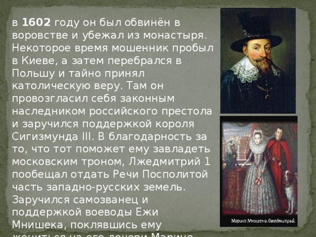 в 1602 году он был обвинён в воровстве и убежал из монастыря. Некоторое время мошенник пробыл в Киеве, а затем перебрался в Польшу и тайно принял католическую веру. Там он провозгласил себя законным наследником российского престола и заручился поддержкой короля Сигизмунда III. В благодарность за то, что тот поможет ему завладеть московским троном, Лжедмитрий 1 пообещал отдать Речи Посполитой часть западно-русских земель. Заручился самозванец и поддержкой воеводы Ежи Мнишека, поклявшись ему жениться на его дочери Марине, подарить города Псков и Новгород и выплатить 1 млн злотых. 