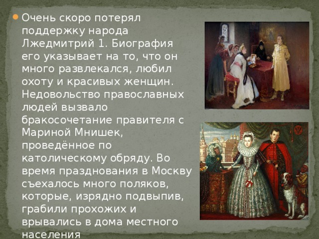 Очень скоро потерял поддержку народа Лжедмитрий 1. Биография его указывает на то, что он много развлекался, любил охоту и красивых женщин. Недовольство православных людей вызвало бракосочетание правителя с Мариной Мнишек, проведённое по католическому обряду. Во время празднования в Москву съехалось много поляков, которые, изрядно подвыпив, грабили прохожих и врывались в дома местного населения 