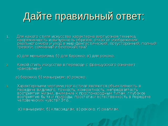 1. Для какого стиля искусства характерна виртуозная техника, напряженность и вычурность образов, отказ от изображения реального мира и уход в мир фантастический, потусторонний, полный тревоги, сомнений и беспокойства?  а) для маньеризма; б) для барокко; в) для рококо. Какой стиль искусства в переводе с французского означает «раковина»?  а) барокко; б) маньеризм; в) рококо. Характерными чертами этого стиля являются объективность в передаче видимого, точность, конкретность, непредвзятость восприятия жизни, внимание к простонародным типам, глубокое восприятие быта и природы, простота и естественность в передаче человеческих чувств? Это…  а) маньеризм; б) классицизм; в) рококо; г) реализм. 