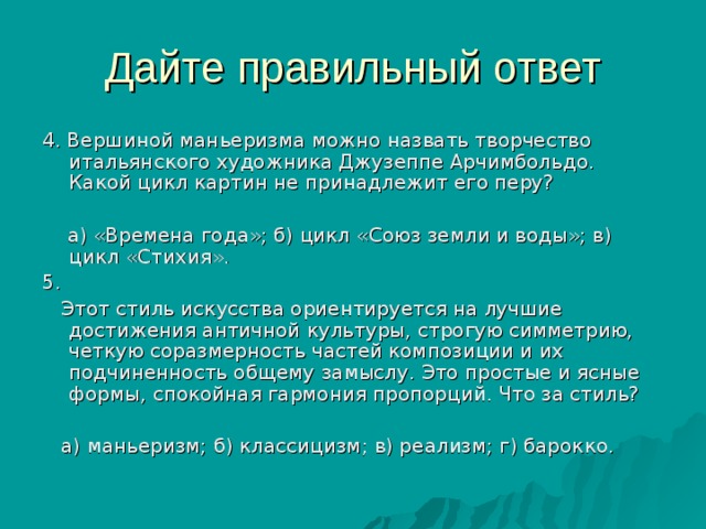 4. Вершиной маньеризма можно назвать творчество итальянского художника Джузеппе Арчимбольдо. Какой цикл картин не принадлежит его перу?  а) «Времена года»; б) цикл «Союз земли и воды»; в) цикл «Стихия». 5.  Этот стиль искусства ориентируется на лучшие достижения античной культуры, строгую симметрию, четкую соразмерность частей композиции и их подчиненность общему замыслу. Это простые и ясные формы, спокойная гармония пропорций. Что за стиль?  а) маньеризм; б) классицизм; в) реализм; г) барокко. 