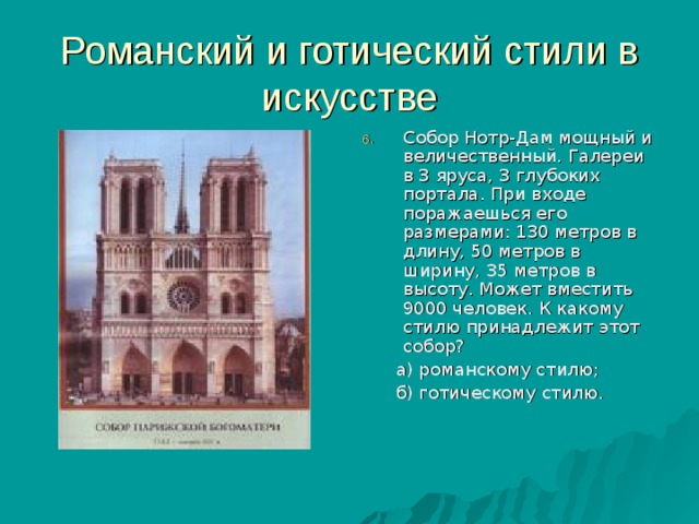 Романский и готический стили в искусстве Собор Нотр-Дам мощный и величественный. Галереи в 3 яруса, 3 глубоких портала. При входе поражаешься его размерами: 130 метров в длину, 50 метров в ширину, 35 метров в высоту. Может вместить 9000 человек. К какому стилю принадлежит этот собор?  а) романскому стилю;  б) готическому стилю. 