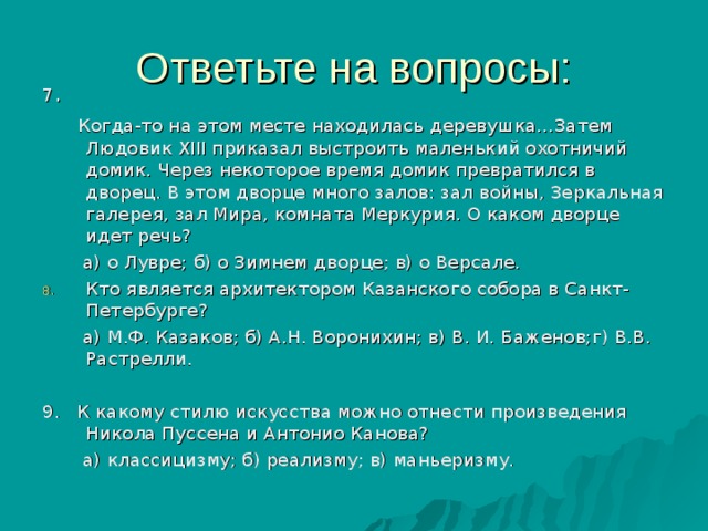 7 .  Когда-то на этом месте находилась деревушка…Затем Людовик X ІІІ приказал выстроить маленький охотничий домик. Через некоторое время домик превратился в дворец. В этом дворце много залов: зал войны, Зеркальная галерея, зал Мира, комната Меркурия. О каком дворце идет речь?  а) о Лувре; б) о Зимнем дворце; в) о Версале. Кто является архитектором Казанского собора в Санкт-Петербурге?  а) М.Ф. Казаков; б) А.Н. Воронихин; в) В. И. Баженов;г) В.В. Растрелли. 9. К какому стилю искусства можно отнести произведения Никола Пуссена и Антонио Канова?  а) классицизму; б) реализму; в) маньеризму. 