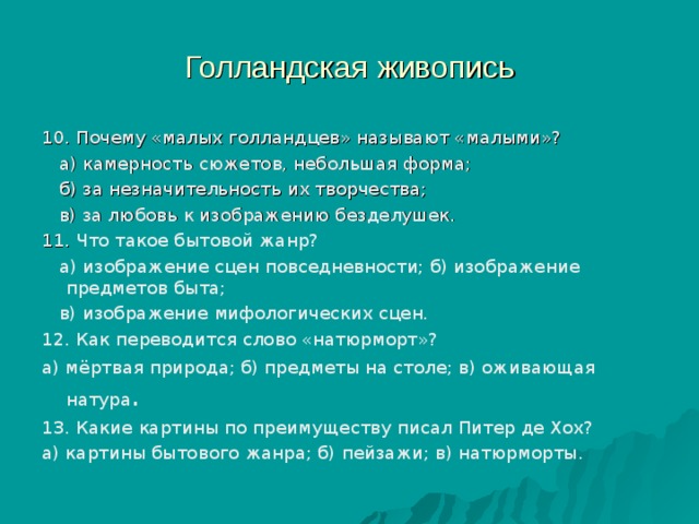 Голландская живопись 10. Почему «малых голландцев» называют «малыми»?  а) камерность сюжетов, небольшая форма;  б) за незначительность их творчества;  в) за любовь к изображению безделушек. 11. Что такое бытовой жанр?  а) изображение сцен повседневности; б) изображение предметов быта;  в) изображение мифологических сцен. 12. Как переводится слово «натюрморт»? а) мёртвая природа; б) предметы на столе; в) оживающая натура . 13. Какие картины по преимуществу писал Питер де Хох? а) картины бытового жанра; б) пейзажи; в) натюрморты. 