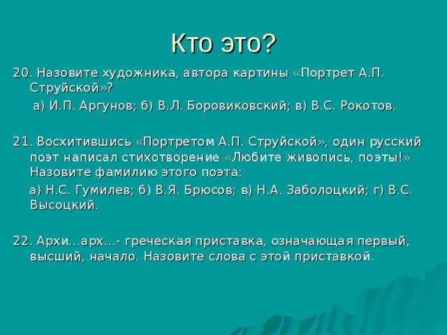 20. Назовите художника, автора картины «Портрет А.П. Струйской»?  а) И.П. Аргунов; б) В.Л. Боровиковский; в) В.С. Рокотов. 21. Восхитившись «Портретом А.П. Струйской», один русский поэт написал стихотворение «Любите живопись, поэты!» Назовите фамилию этого поэта:  а) Н.С. Гумилев; б) В.Я. Брюсов; в) Н.А. Заболоцкий; г) В.С. Высоцкий. 22. Архи…арх…- греческая приставка, означающая первый, высший, начало. Назовите слова с этой приставкой. 