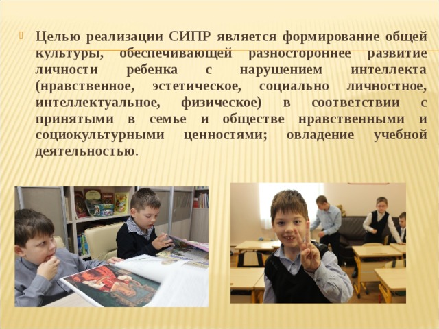 Целью реализации СИПР является формирование общей культуры, обеспечивающей разностороннее развитие личности ребенка с нарушением интеллекта (нравственное, эстетическое, социально личностное, интеллектуальное, физическое) в соответствии с принятыми в семье и обществе нравственными и социокультурными ценностями; овладение учебной деятельностью .  