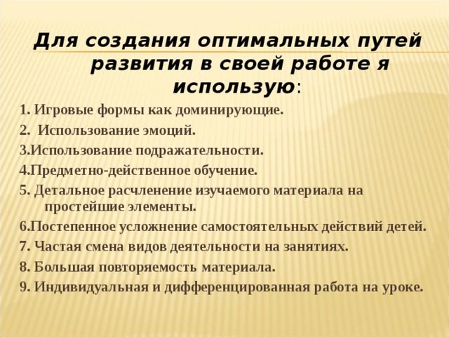 Для создания оптимальных путей развития в своей работе я использую : 1. Игровые формы как доминирующие. 2.  Использование эмоций. 3.Использование подражательности. 4.Предметно-действенное обучение. 5. Детальное расчленение изучаемого материала на простейшие элементы. 6.Постепенное усложнение самостоятельных действий детей. 7. Частая смена видов деятельности на занятиях. 8. Большая повторяемость материала. 9. Индивидуальная и дифференцированная работа на уроке. 
