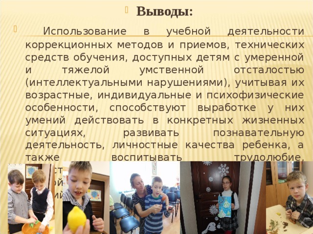 Выводы:  Использование в учебной деятельности коррекционных методов и приемов, технических средств обучения, доступных детям с умеренной и тяжелой умственной отсталостью (интеллектуальными нарушениями), учитывая их возрастные, индивидуальные и психофизические особенности, способствуют выработке у них умений действовать в конкретных жизненных ситуациях,  развивать познавательную деятельность, личностные качества ребенка, а также воспитывать трудолюбие, самостоятельность, терпеливость, настойчивость, любознательность, формировать умений планировать свою деятельность..  