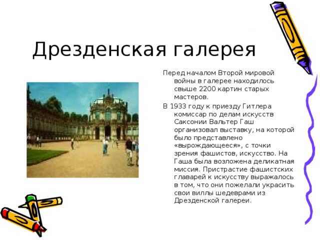 Перед началом Второй мировой войны в галерее находилось свыше 2200 картин старых мастеров. В 1933 году к приезду Гитлера комиссар по делам искусств Саксонии Вальтер Гаш организовал выставку, на которой было представлено «вырождающееся», с точки зрения фашистов, искусство. На Гаша была возложена деликатная миссия. Пристрастие фашистских главарей к искусству выражалось в том, что они пожелали украсить свои виллы шедеврами из Дрезденской галереи. 