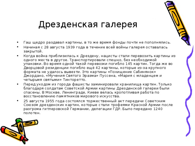 Дрезденская галерея Гаш щедро раздавал картины, в то же время фонды почти не пополнялись. Начиная с 28 августа 1939 года в течение всей войны галерея оставалась закрытой. Когда война приблизилась к Дрездену, нацисты стали перевозить картины из одного места в другое. Транспортировали спешно, без необходимой упаковки. Во время одной такой перевозки погибло 145 картин. Тогда же во Дворцовой резиденции погибло ещё 42 картины, которые из-за крупного формата не удалось вывезти. Это картины «Похищение Сабинянок» Джордано, «Мучения Святого Эразма» Пуссена, «Мария с младенцем и четырьмя святыми» Тинторетто. Перед уходом из города фашисты заминировали хранилища картин. Только благодаря солдатам Советской Армии картины Дрезденской галереи были спасены. В Москве, Ленинграде, Киеве велась кропотливая работа по восстановлению памятников мирового искусства. 25 августа 1955 года состоялся торжественный акт передачи Советским Союзом дрезденских картин, которые стали трофеями Красной Армии после разгрома гитлеровской Германии, делегации ГДР. Было передано 1240 полотен. 
