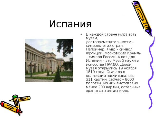 В каждой стране мира есть музеи, достопримечательности – символы этих стран. Например, Лувр – символ Франции, Московский Кремль – символ России. А вот для Испании – это Музей науки и искусства ПРАДО. Двери музея открылись 19 ноября 1819 года. Сначала в коллекции насчитывалось 311 картин, сейчас – 8600 полотен. Из них выставлено менее 200 картин, остальные хранятся в запасниках. 