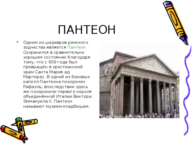 Одним из шедевров римского зодчества является Пантеон. Сохранился в сравнительно хорошем состоянии благодаря тому, что с 609 года был превращён в христианский храм Санта Мария ад Мартирес. В одной из боковых капелл Пантеона похоронен Рафаэль; впоследствии здесь же похоронили первого короля объединённой Италии Виктора Эммануила І I . Пантеон называют музеем-кладбищем. 