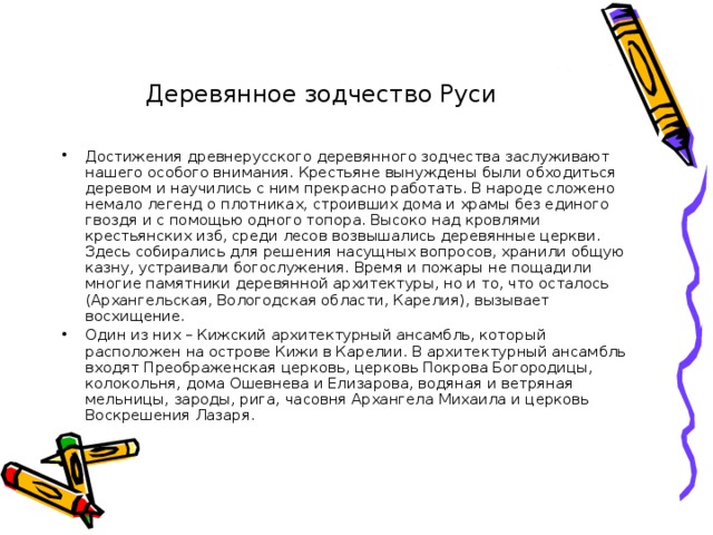 Деревянное зодчество Руси Достижения древнерусского деревянного зодчества заслуживают нашего особого внимания. Крестьяне вынуждены были обходиться деревом и научились с ним прекрасно работать. В народе сложено немало легенд о плотниках, строивших дома и храмы без единого гвоздя и с помощью одного топора. Высоко над кровлями крестьянских изб, среди лесов возвышались деревянные церкви. Здесь собирались для решения насущных вопросов, хранили общую казну, устраивали богослужения. Время и пожары не пощадили многие памятники деревянной архитектуры, но и то, что осталось (Архангельская, Вологодская области, Карелия), вызывает восхищение. Один из них – Кижский архитектурный ансамбль, который расположен на острове Кижи в Карелии. В архитектурный ансамбль входят Преображенская церковь, церковь Покрова Богородицы, колокольня, дома Ошевнева и Елизарова, водяная и ветряная мельницы, зароды, рига, часовня Архангела Михаила и церковь Воскрешения Лазаря. 