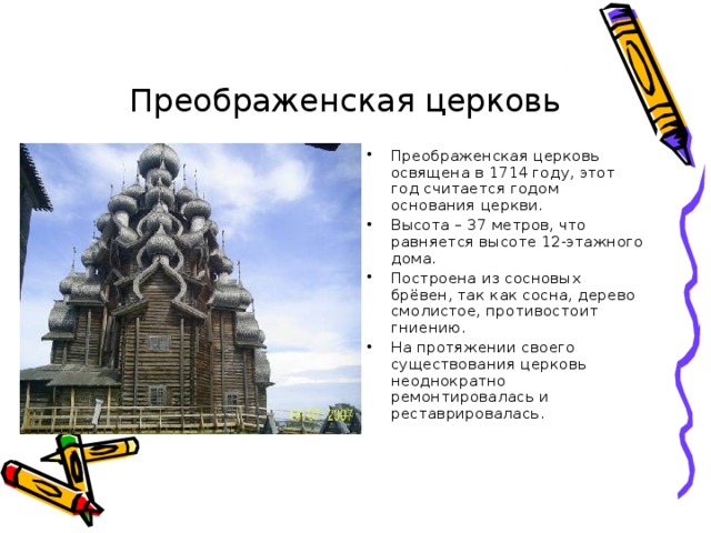 Преображенская церковь Преображенская церковь освящена в 1714 году, этот год считается годом основания церкви. Высота – 37 метров, что равняется высоте 12-этажного дома. Построена из сосновых брёвен, так как сосна, дерево смолистое, противостоит гниению. На протяжении своего существования церковь неоднократно ремонтировалась и реставрировалась. 