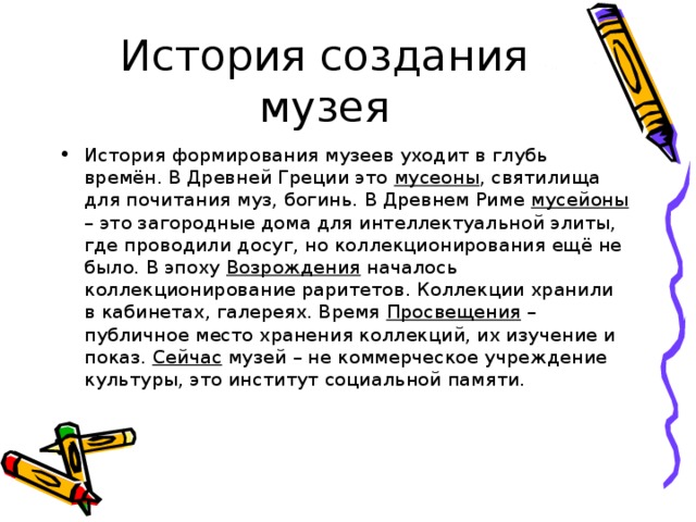 История формирования музеев уходит в глубь времён. В Древней Греции это мусеоны , святилища для почитания муз, богинь. В Древнем Риме мусейоны – это загородные дома для интеллектуальной элиты, где проводили досуг, но коллекционирования ещё не было. В эпоху Возрождения началось коллекционирование раритетов. Коллекции хранили в кабинетах, галереях. Время Просвещения – публичное место хранения коллекций, их изучение и показ. Сейчас музей – не коммерческое учреждение культуры, это институт социальной памяти. 