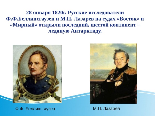 28 января 1820г. Русские исследователи Ф.Ф.Беллинсгаузен и М.П. Лазарев на судах «Восток» и «Мирный» открыли последний, шестой континент – ледяную Антарктиду. М.П. Лазарев Ф.Ф. Беллинсгаузен 