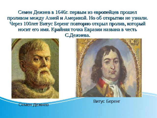 Семен Дежнев в 1646г. первым из европейцев прошел проливом между Азией и Америкой. Но об открытии не узнали. Через 100лет Витус Беренг повторно открыл пролив, который носит его имя. Крайняя точка Евразии названа в честь С.Дежнева. Витус Беренг Семен Дежнев 