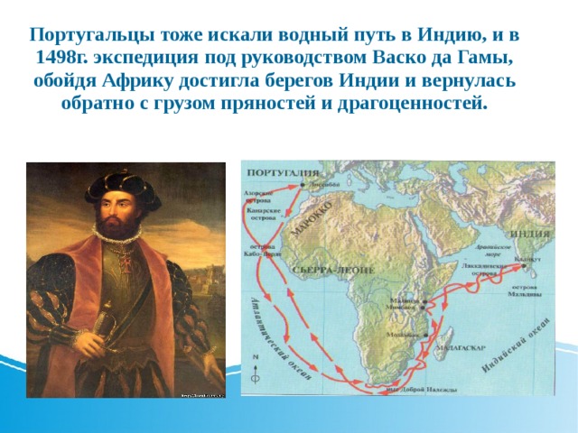 Португальцы тоже искали водный путь в Индию, и в 1498г. экспедиция под руководством Васко да Гамы, обойдя Африку достигла берегов Индии и вернулась обратно с грузом пряностей и драгоценностей. 