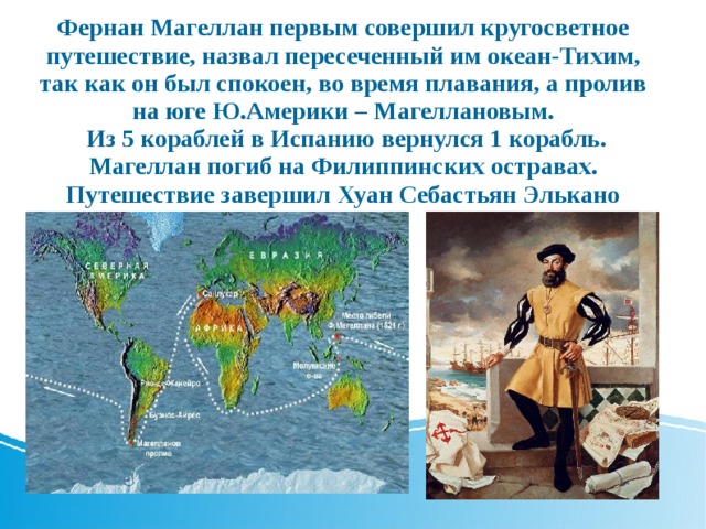Фернан Магеллан первым совершил кругосветное путешествие, назвал пересеченный им океан-Тихим, так как он был спокоен, во время плавания, а пролив на юге Ю.Америки – Магеллановым.   Из 5 кораблей в Испанию вернулся 1 корабль. Магеллан погиб на Филиппинских остравах. Путешествие завершил Хуан Себастьян Элькано 