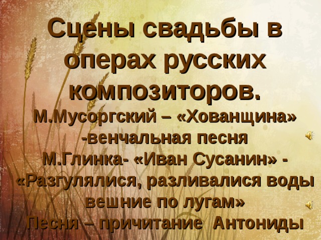 Сцены свадьбы в операх русских композиторов.  М.Мусоргский – «Хованщина» -венчальная песня  М.Глинка- «Иван Сусанин» - «Разгулялися, разливалися воды вешние по лугам»  Песня – причитание Антониды 