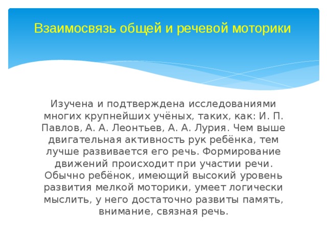 Взаимосвязь общей и речевой моторики Изучена и подтверждена исследованиями многих крупнейших учёных, таких, как: И. П. Павлов, А. А. Леонтьев, А. А. Лурия. Чем выше двигательная активность рук ребёнка, тем лучше развивается его речь. Формирование движений происходит при участии речи. Обычно ребёнок, имеющий высокий уровень развития мелкой моторики, умеет логически мыслить, у него достаточно развиты память, внимание, связная речь. 