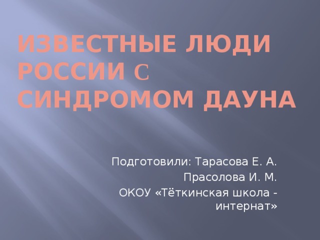 Известные люди России с синдромом дауна Подготовили: Тарасова Е. А. Прасолова И. М. ОКОУ «Тёткинская школа - интернат»  