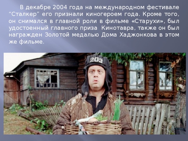  В декабре 2004 года на международном фестивале “Сталкер” его признали киногероем года. Кроме того, он снимался в главной роли в фильме «Старухи», был удостоенный главного приза Кинотавра, также он был награжден Золотой медалью Дома Хаджонкова в этом же фильме. 