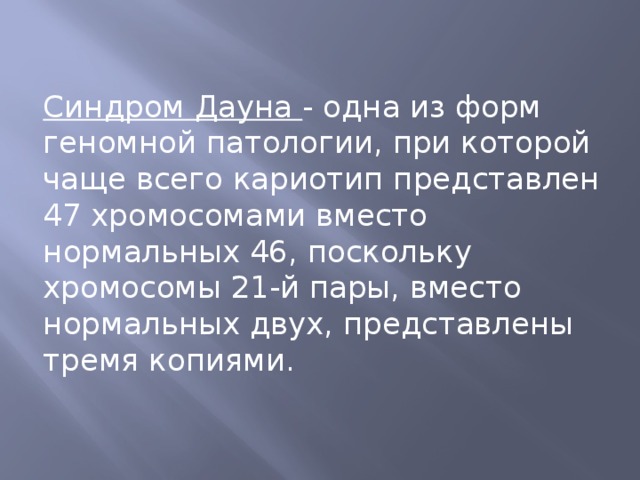Синдром Дауна - одна из форм геномной патологии, при которой чаще всего кариотип представлен 47 хромосомами вместо нормальных 46, поскольку хромосомы 21-й пары, вместо нормальных двух, представлены тремя копиями. 