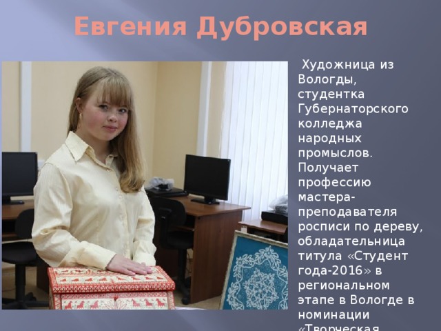 Евгения Дубровская  Художница из Вологды, студентка Губернаторского колледжа народных промыслов. Получает профессию мастера-преподавателя росписи по дереву, обладательница титула «Студент года-2016» в региональном этапе в Вологде в номинации «Творческая личность года образовательных организаций профессионального образования». 