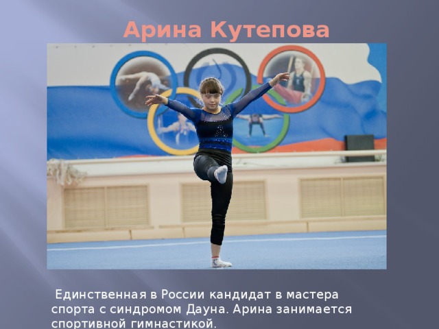 Арина Кутепова  Единственная в России кандидат в мастера спорта с синдромом Дауна. Арина занимается спортивной гимнастикой. 