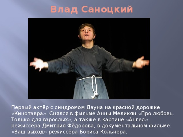 Влад Саноцкий Первый актёр с синдромом Дауна на красной дорожке «Кинотавра». Снялся в фильме Анны Меликян «Про любовь. Только для взрослых», а также в картине «Ангел» режиссёра Дмитрия Фёдорова, в документальном фильме «Ваш выход» режиссёра Бориса Кольнера. 