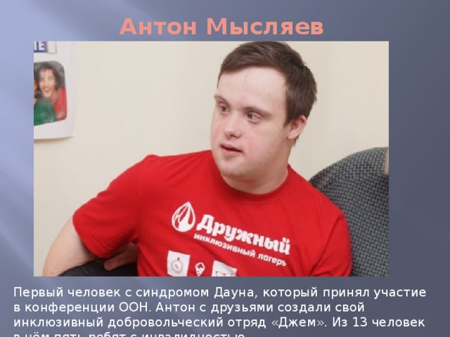 Антон Мысляев Первый человек с синдромом Дауна, который принял участие в конференции ООН. Антон с друзьями создали свой инклюзивный добровольческий отряд «Джем». Из 13 человек в нём пять ребят с инвалидностью. 