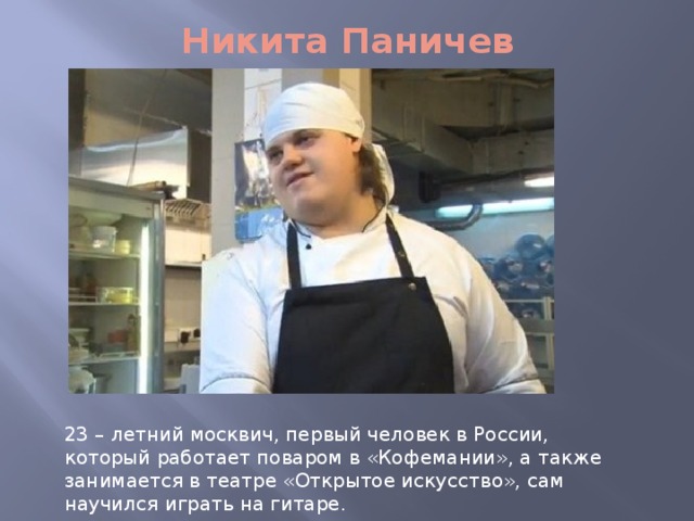Никита Паничев 23 – летний москвич, первый человек в России, который работает поваром в «Кофемании», а также занимается в театре «Открытое искусство», сам научился играть на гитаре. 