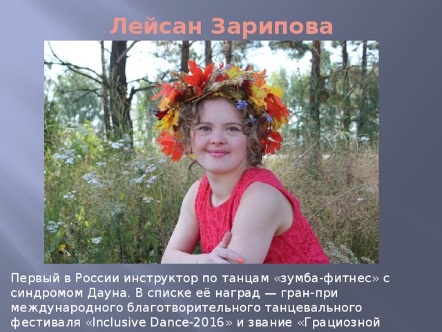 Лейсан Зарипова Первый в России инструктор по танцам «зумба-фитнес» с синдромом Дауна. В списке её наград — гран-при международного благотворительного танцевального фестиваля «Inclusive Dance-2016» и звание «Грациозной жемчужины Татарстана-2016». 